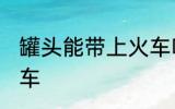 罐头能带上火车吗 罐头能不能带上火车