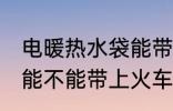 电暖热水袋能带上火车吗 电暖热水袋能不能带上火车