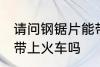 请问钢锯片能带上火车吗 钢锯片可以带上火车吗