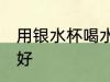 用银水杯喝水好吗 用银水杯喝水好不好