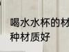 喝水水杯的材质什么的好 喝水水杯哪种材质好