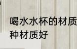喝水水杯的材质什么的好 喝水水杯哪种材质好