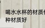 喝水水杯的材质什么的好 喝水水杯哪种材质好
