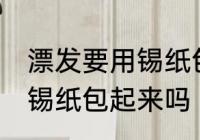 漂发要用锡纸包起来吗 漂发一定要用锡纸包起来吗