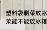 塑料袋剩菜放冰箱冷藏好吗 塑料袋剩菜能不能放冰箱