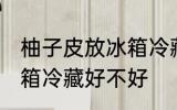 柚子皮放冰箱冷藏好吗吗 柚子皮放冰箱冷藏好不好