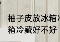 柚子皮放冰箱冷藏好吗吗 柚子皮放冰箱冷藏好不好