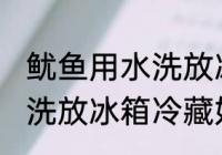 鱿鱼用水洗放冰箱冷藏好吗 鱿鱼用水洗放冰箱冷藏好不好