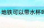 地铁可以带水杯吗 地铁能不能带水杯