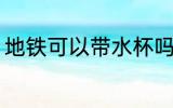 地铁可以带水杯吗 地铁能不能带水杯